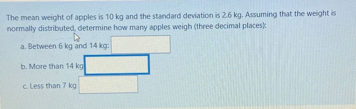 The mean weight of apples is 10 kg and the standard deviation is 2.6 kg. Assuming that the weight is
normally distributed, determine how many apples weigh (three decimal places):
a. Between 6 kg and 14 kg:
b. More than 14 kg
C. Less than 7 kg
