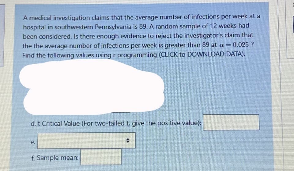 A medical investigation claims that the average number of infections per week at a
hospital in southwesten Pennsylvania is 89. A random sample of 12 weeks had
been considered. Is there enough evidence to reject the investigator's claim that
the the average number of infections per week is greater than 89 at a =0.025 ?
Find the following values using r programming (CLICK to DOWNLOAD DATA).
d. t Critical Value (For two-tailed t give the positive value):
e.
f. Sample mean:
