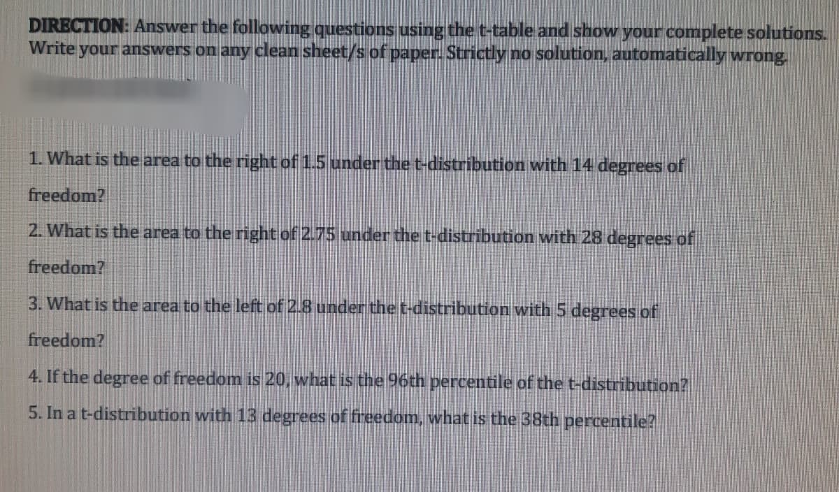 DIRECTION: Answer the following questions using the t-table and show your complete solutions.
Write your answers on any clean sheet/s of paper. Strictly no solution, automatically wrong.
1. What is the area to the right of 1.5 under the t-distribution with 14 degrees of
freedom?
2. What is the area to the right of 2.75 under the t-distribution with 28 degrees of
freedom?
3. What is the area to the left of 2.8 under the t-distribution with 5 degrees of
freedom?
4. If the degree of freedom is 20, what is the 96th percentile of the t-distribution?
5. In a t-distribution with 13 degrees of freedom, what is the 38th percentile?