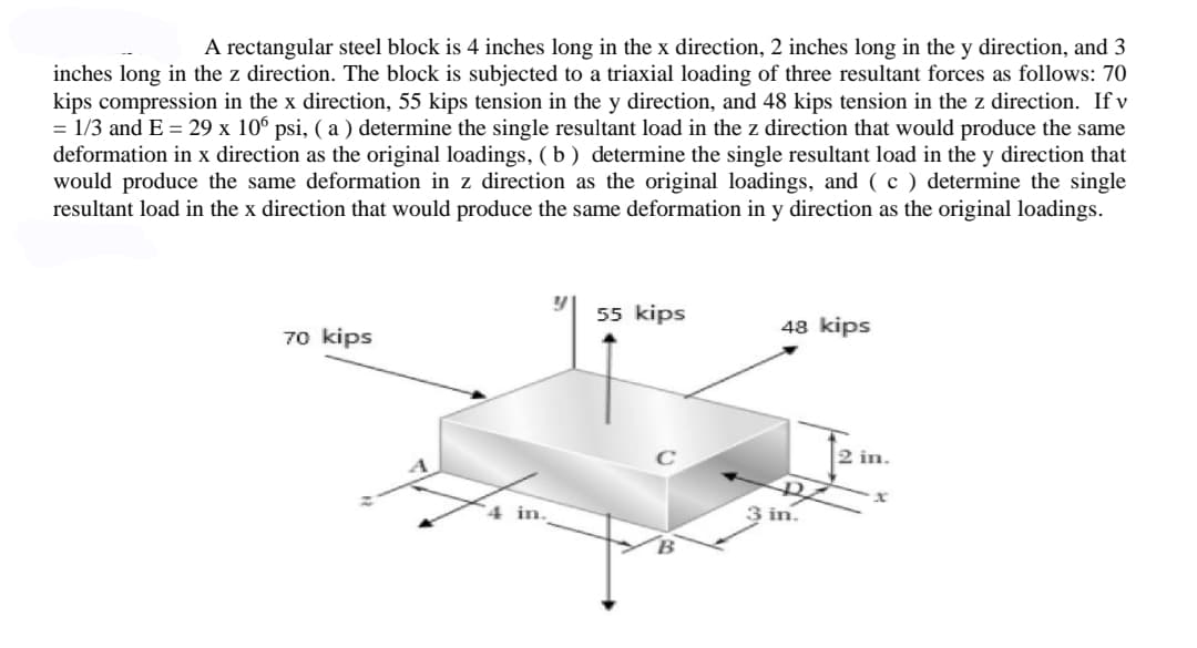 A rectangular steel block is 4 inches long in the x direction, 2 inches long in the y direction, and 3
inches long in the z direction. The block is subjected to a triaxial loading of three resultant forces as follows: 70
kips compression in the x direction, 55 kips tension in the y direction, and 48 kips tension in the z direction. If v
= 1/3 and E = 29 x 106 psi, (a) determine the single resultant load in the z direction that would produce the same
deformation in x direction as the original loadings, (b) determine the single resultant load in the y direction that
would produce the same deformation in z direction as the original loadings, and (c) determine the single
resultant load in the x direction that would produce the same deformation in y direction as the original loadings.
55 kips
48 kips
70 kips
3 in.
2 in.