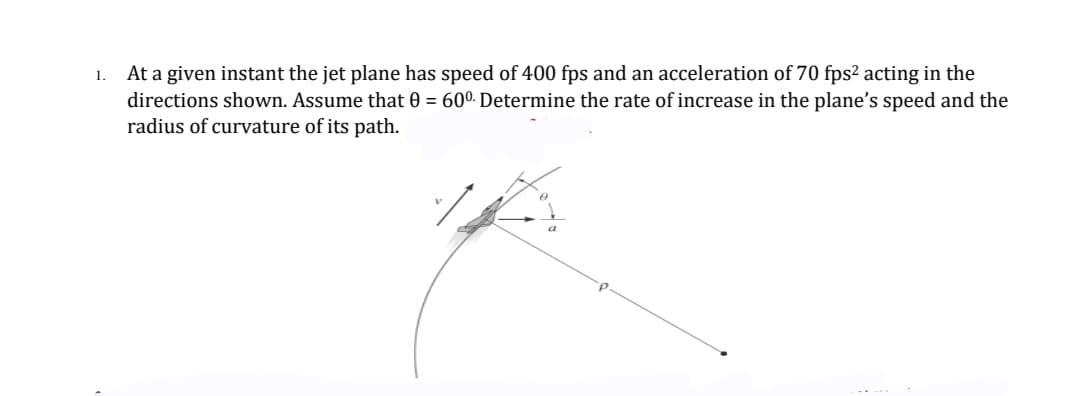 At a given instant the jet plane has speed of 400 fps and an acceleration of 70 fps² acting in the
directions shown. Assume that 0 = 600- Determine the rate of increase in the plane's speed and the
radius of curvature of its path.
1.
