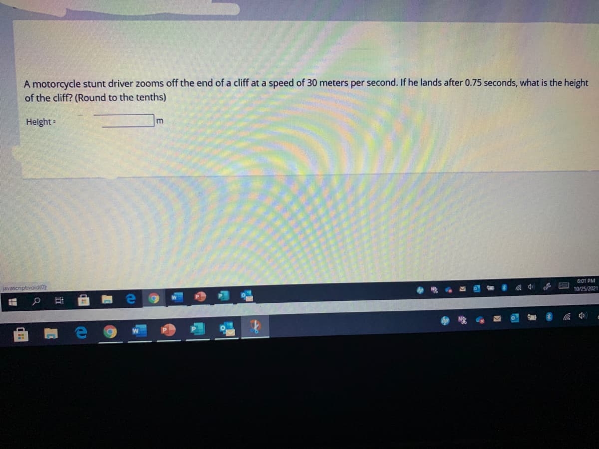 A motorcycle stunt driver zooms off the end of a cliff at a speed of 30 meters per second. If he lands after 0.75 seconds, what is the height
of the cliff? (Round to the tenths)
Height=
6:01 PM
javascriptvoid(0)
中
10/25/2021
近
