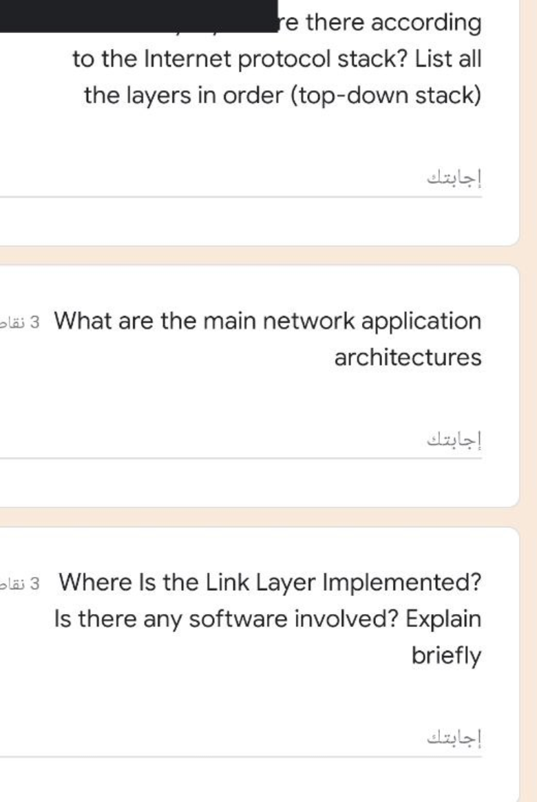 re there according
to the Internet protocol stack? List all
the layers in order (top-down stack)
إجابتك
oläi 3 What are the main network application
architectures
إجابتك
oläi 3 Where Is the Link Layer Implemented?
Is there any software involved? Explain
briefly
إجابتك
