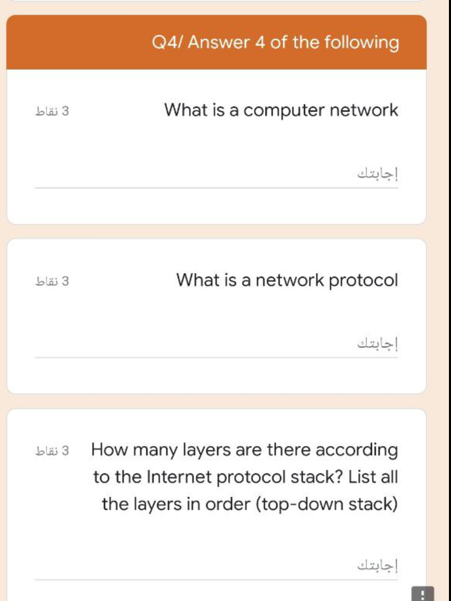 Q4/ Answer 4 of the following
3 نقاط
What is a computer network
إجابتك
blä 3
What is a network protocol
إجابتك
blä 3
How many layers are there according
to the Internet protocol stack? List all
the layers in order (top-down stack)
إجابتك
