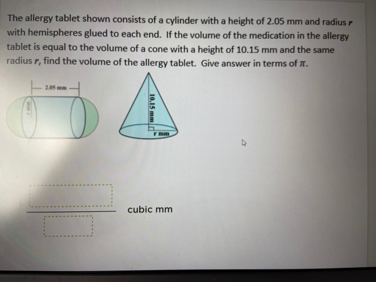 The allergy tablet shown consists of a cylinder with a height of 2.05 mm and radius r
with hemispheres glued to each end. If the volume of the medication in the allergy
tablet is equal to the volume of a cone with a height of 10.15 mm and the same
radius r, find the volume of the allergy tablet. Give answer in terms of T.
2.05 mm
r mm
cubic mm
10.15 mm d

