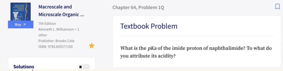 Macroscale
Macroscale and
Chapter 64, Problem 1Q
Microscale Organic ...
Buy 7
7th Edition
Textbook Problem
Kenneth L. Williamson + 1
other
Publisher: Brooks Cole
ISBN: 9781305577190
What is the pKa of the imide proton of naphthalimide? To what do
you attribute its acidity?
Solutions
