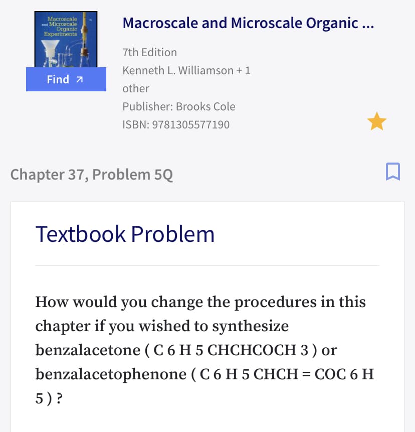 Macroscale
nd Microscale
Organic
Experiments
Macroscale and Microscale Organic ...
7th Edition
Kenneth L. Williamson + 1
Find 7
other
Publisher: Brooks Cole
ISBN: 9781305577190
Chapter 37, Problem 5Q
Textbook Problem
How would you change the procedures in this
chapter if you wished to synthesize
) or
СОС 6
benzalacetone (C 6 H 5 CHCHCOCH 3 ) or
benzalacetophenone ( C 6 H 5 CHCH = COC 6 H
5)?
