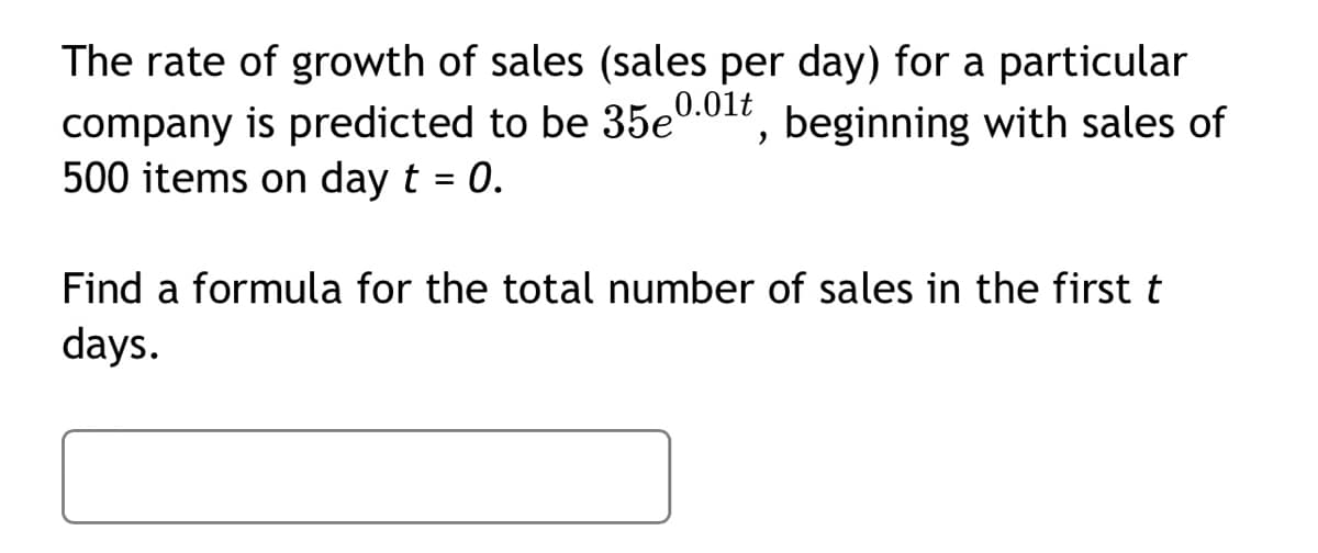 The rate of growth of sales (sales per day) for a particular
company is predicted to be 35e0.01t, beginning with sales of
500 items on day t = 0.
Find a formula for the total number of sales in the first t
days.
