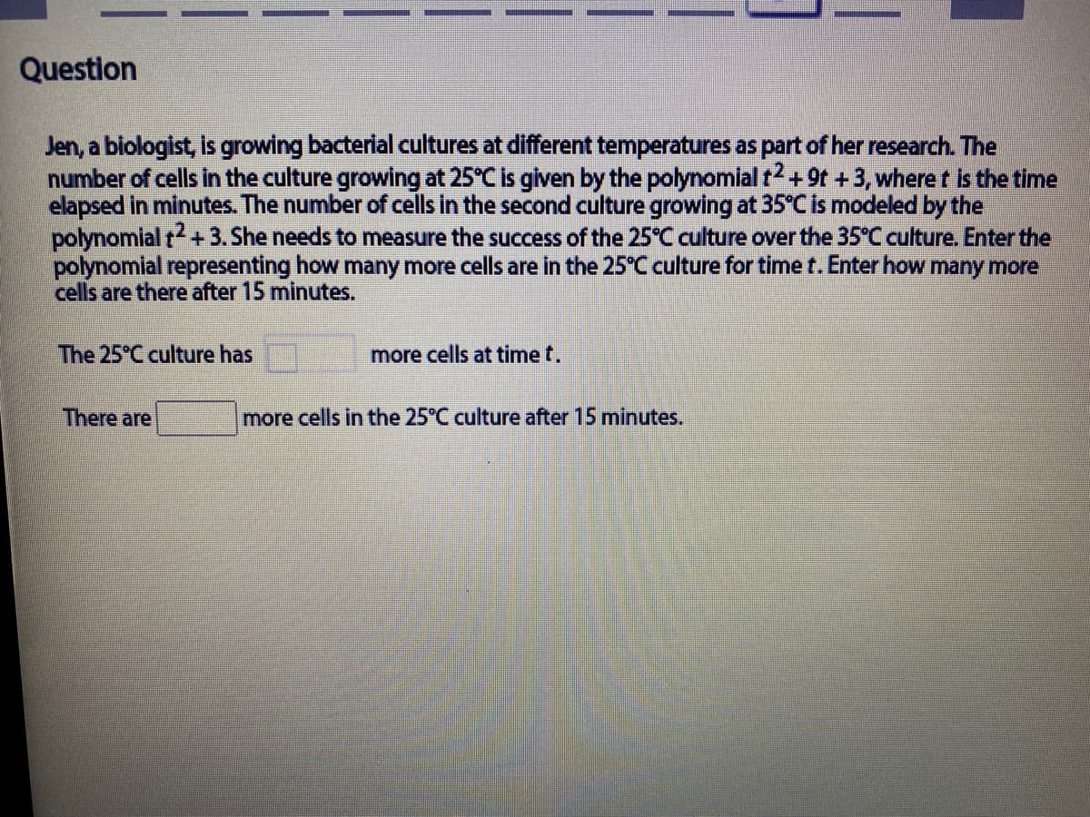 Question
Jen, a blologist, Is growing bacterial cultures at different temperatures as part of her research. The
number of cells in the culture growing at 25°C is given by the polynomial t + 9t +3, wheret is the time
elapsed in minutes. The number of cells in the second culture growing at 35°C is modeled by the
polynomlal r+3. She needs to measure the success of the 25°C culture over the 35°C culture. Enter the
polynomial representing how many more cells are in the 25°C culture for time t. Enter how many more
cells are there after 15 minutes.
The 25°C culture has
more cells at time t.
There are
more cells in the 25°C culture after 15 minutes.
