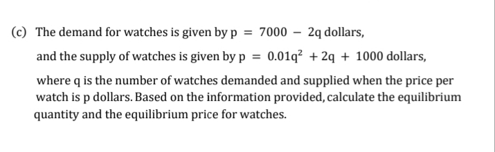 (c) The demand for watches is given by p = 7000 – 2q dollars,
and the supply of watches is given byp = 0.01q² + 2q + 1000 dollars,
where q is the number of watches demanded and supplied when the price per
watch is p dollars. Based on the information provided, calculate the equilibrium
quantity and the equilibrium price for watches.
%3D
