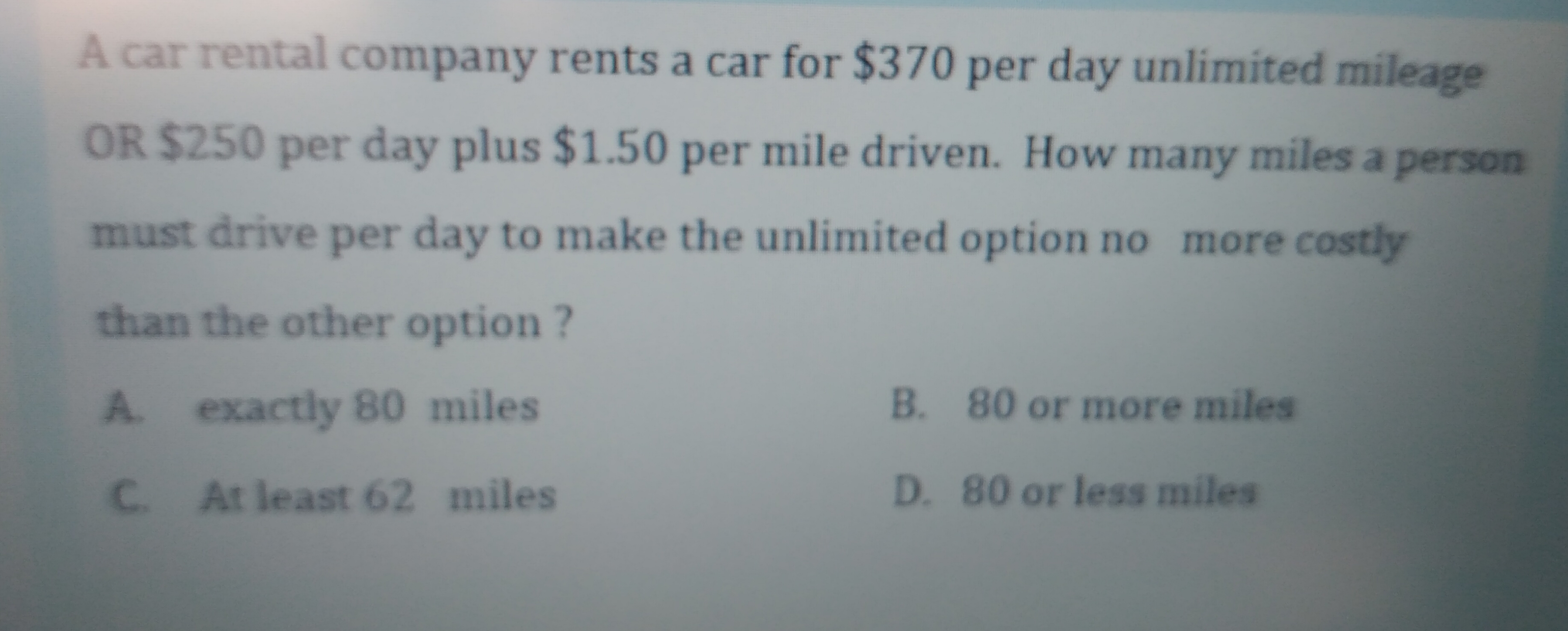 A car rental company rents a car for $370 per day unlimited mileage
OR $250 per day plus $1.50 per mile driven. How many miles a person
must drive per day to make the unlimited option no more costly
than the other option ?
A exactly 80 miles
B. 80 or more miles
C At least 62 miles
D. 80 or less miles
