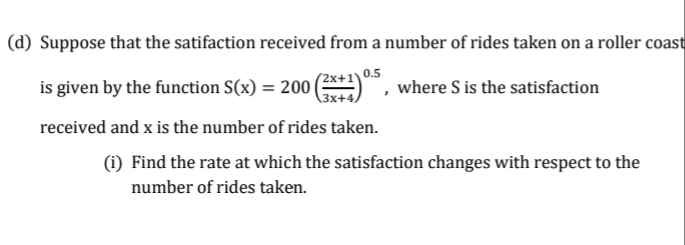 (d) Suppose that the satifaction received from a number of rides taken on a roller coast
(2x+1'
is given by the function S(x) = 200 (**!)
received and x is the number of rides taken.
(1) Find the rate at which the satisfaction changes with respect to the
0.5
3x+4,
where S is the satisfaction
number of rides taken.
