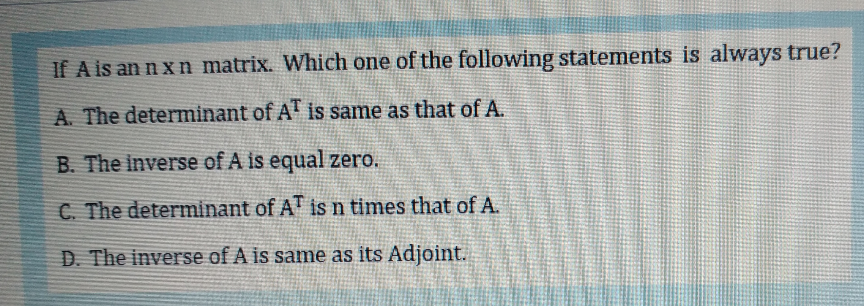 If A is an n xn matrix. Which one of the following statements is always true?
A. The determinant of A' is same as that of A.
B. The inverse of A is equal zero.
C. The determinant of AT is n times that of A.
D. The inverse of A is same as its Adjoint.
