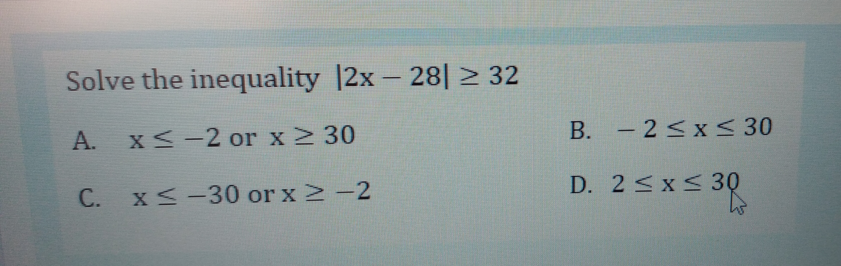 Solve the inequality |2x- 28| > 32
A.
XS-2 or x2 30
B. – 2< x < 30
D. 2 <x< 30
C. x< -30 or x2 -2
