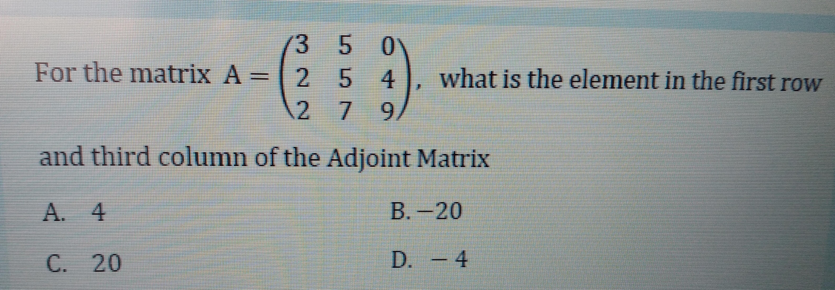 350
For the matrix A =
254
what is the element in the first row
279
and third column of the Adjoint Matrix
A. 4
B.-20
C. 20
D. - 4
