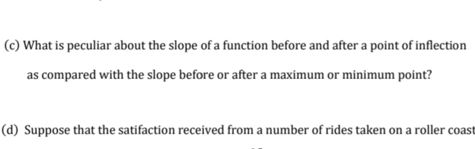 |(c) What is peculiar about the slope of a function before and after a point of inflection
as compared with the slope before or after a maximum or minimum point?
|(d) Suppose that the satifaction received from a number of rides taken on a roller coast
