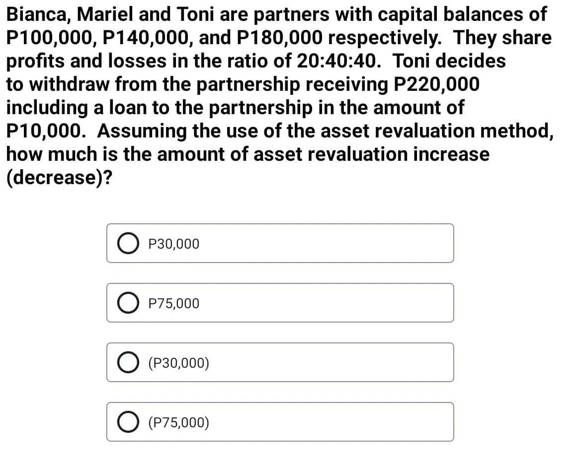 Bianca, Mariel and Toni are partners with capital balances of
P100,000, P140,000, and P180,000 respectively. They share
profits and losses in the ratio of 20:40:40. Toni decides
to withdraw from the partnership receiving P220,000
including a loan to the partnership in the amount of
P10,000. Assuming the use of the asset revaluation method,
how much is the amount of asset revaluation increase
(decrease)?
O P30,000
O P75,000
O (P30,000)
O (P75,000)
