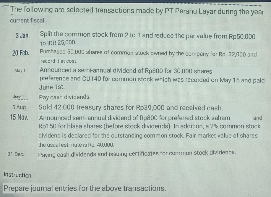 The following are selected transactions made by PT Perahu Layar during the year
current fiscal.
3 Jan.
Split the common stock from 2 to 1 and reduce the par value from Rp50,000
to IDR 25,000.
Purchased 50,000 shares of common stock owned by the company for Rp. 32,000 and
20 Feb.
record it at cost.
Announced a semi-annual dividend of Rp800 for 30,000 shares
preference and CU140 for common stock which was recorded on May 15 and paid
May 1
June 1st.
June 1
Pay cash dividends.
5 Aug.
Sold 42,000 treasury shares for Rp39,000 and received cash.
15 Nov.
Announced semi-annual dividend of Rp800 for preferred stock saham
Rp150 for blasa shares (before stock dividends). In addition, a 2% common stock
and
dividend is declared for the outstanding common stock. Fair market value of shares
the usual estimate is Rp. 40,000.
31 Dec.
Paying cash dividends and issuing certificates for common stock dividends.
Instruction
Prepare journal entries for the above transactions.
