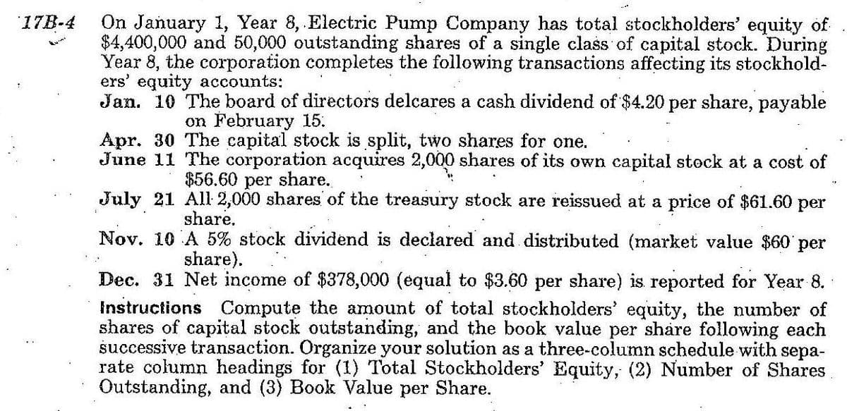 On January 1, Year 8, Electric Pump Company has total stockholders' equity of
$4,400,000 and 50,000 outstanding shares of a single class of capital stock. During
Year 8, the corporation completes the following transactions affecting its stockhold-
ers' equity accounts:
Jan. 10 The board of directors delcares a cash dividend of $4.20 per share, payable
17B-4
on February 15.
Apr. 30 The capital stock is split, two shares for one.
June 11 The corporation acquires 2,000 shares of its own capital stock at a cost of
$56.60 per share.
July 21 All: 2,000 shares of the treasury stock are reissued at a price of $61.60 per
share.
Nov. 10 A 5% stock dividend is declared and distributed (market value $60 per
share).
Dec. 31 Net income of $378,000 (equal to $3.60 per share) is reported for Year 8.
Instructions Compute the amount of total stockholders' equity, the number of
shares of capital stock outstanding, and the book value per share following each
successive transaction. Organize your solution as a three-column schedule with sepa-
rate column headings for (1) Total Stockholders' Equity, (2) Number of Shares
Outstanding, and (3) Book Value per Share.
