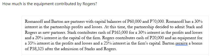 How much is the equipment contributed by Rogers?
Romanoff and Barton are partners with capital balances of P60,000 and P70,000. Romanoff has a 30%
interest in the partnership profits and losses. At this time, the partnership decided to admit Stark and
Rogers as new partners. Stark contributes cash of P165,000 for a 30% interest in the profits and losses
and a 20% interest in the capital of the firm. Rogers contributes cash of P20,000 and an equipment for
a 35% interest in the profits and losses and a 25% interest in the firm's capital. Barton receive a bonus
of P38,325 after the admission of Starks and Rogers.
