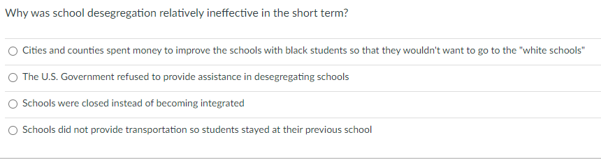 Why was school desegregation relatively ineffective in the short term?
Cities and counties spent money to improve the schools with black students so that they wouldn't want to go to the "white schools"
O The U.S. Government refused to provide assistance in desegregating schools
O Schools were closed instead of becoming integrated
Schools did not provide transportation so students stayed at their previous school
