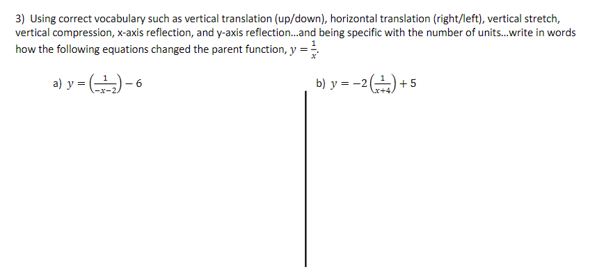 3) Using correct vocabulary such as vertical translation (up/down), horizontal translation (right/left), vertical stretch,
vertical compression, x-axis reflection, and y-axis reflection..and being specific with the number of units.write in words
how the following equations changed the parent function, y =
a) y = )- 6
b) y = -2(-) + 5
x+4
