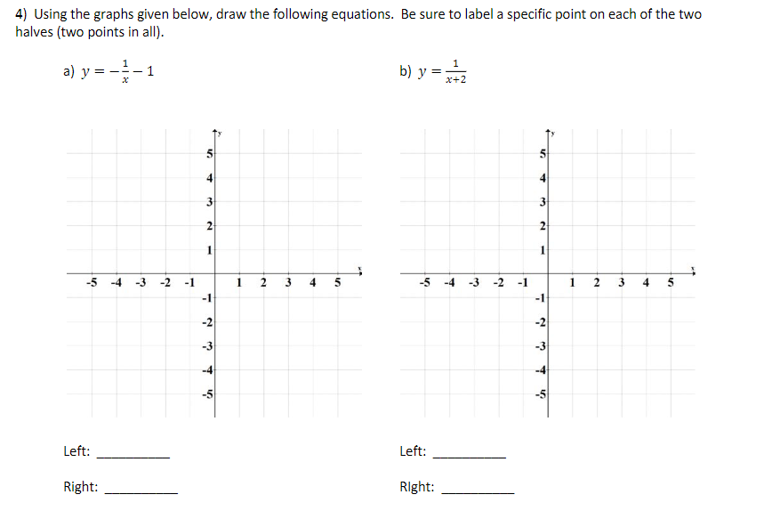 4) Using the graphs given below, draw the following equations. Be sure to label a specific point on each of the two
halves (two points in all).
a) y = --1
b) y =
x+2
4
4
3
2
-5 -4 -3 -2 -1
1 2
4 5
-5 -4
-3
-2
-1
4
5
-1
-1
-3
-3
-4
Left:
Left:
Right:
RIght:
3.
2.
2.
1.
31
