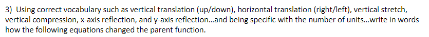 3) Using correct vocabulary such as vertical translation (up/down), horizontal translation (right/left), vertical stretch,
vertical compression, x-axis reflection, and y-axis reflection.and being specific with the number of units.write in words
how the following equations changed the parent function.
