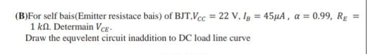 (B)For self bais(Emitter resistace bais) of BJT,Vcc = 22 V, Ig = 45µA, a = 0.99, RE =
1 kn. Determain VCE.
Draw the equvelent circuit inaddition to DC load line curve
