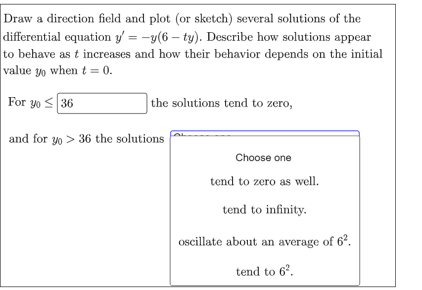 Draw a direction field and plot (or sketch) several solutions of the
differential equation y'= -y(6 - ty). Describe how solutions appear
to behave as t increases and how their behavior depends on the initial
value yo when t = 0.
For yo 36
the solutions tend to zero,
and for yo> 36 the solutions
Choose one
tend to zero as well.
tend to infinity.
oscillate about an average of 6².
tend to 6².