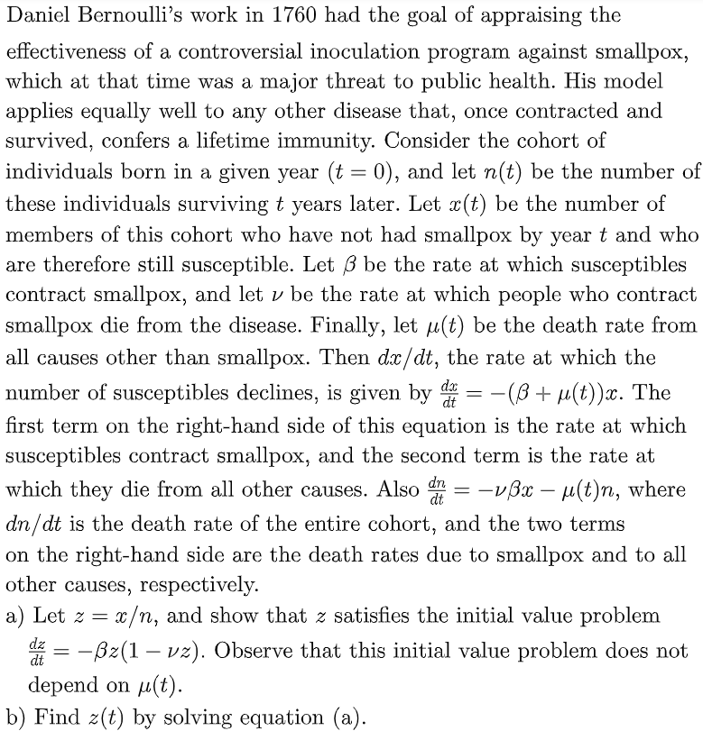 Daniel Bernoulli's work in 1760 had the goal of appraising the
effectiveness of a controversial inoculation program against smallpox,
which at that time was a major threat to public health. His model
applies equally well to any other disease that, once contracted and
survived, confers a lifetime immunity. Consider the cohort of
individuals born in a given year (t = 0), and let n(t) be the number of
these individuals surviving t years later. Let x(t) be the number of
members of this cohort who have not had smallpox by year t and who
are therefore still susceptible. Let 3 be the rate at which susceptibles
contract smallpox, and let v be the rate at which people who contract
smallpox die from the disease. Finally, let µ(t) be the death rate from
all causes other than smallpox. Then dx/dt, the rate at which the
number of susceptibles declines, is given by d = −(B+ µ(t))x. The
first term on the right-hand side of this equation is the rate at which
susceptibles contract smallpox, and the second term is the rate at
which they die from all other causes. Also
dn/dt is the death rate of the entire cohort, and the two terms
on the right-hand side are the death rates due to smallpox and to all
other causes, respectively.
dx
dt
dn
dt
-
-vßx-μ(t)n, where
a) Let z = x/n, and show that z satisfies the initial value problem
dz
=
dt
-ßz(1 - vz). Observe that this initial value problem does not
depend on μ(t).
b) Find z(t) by solving equation (a).