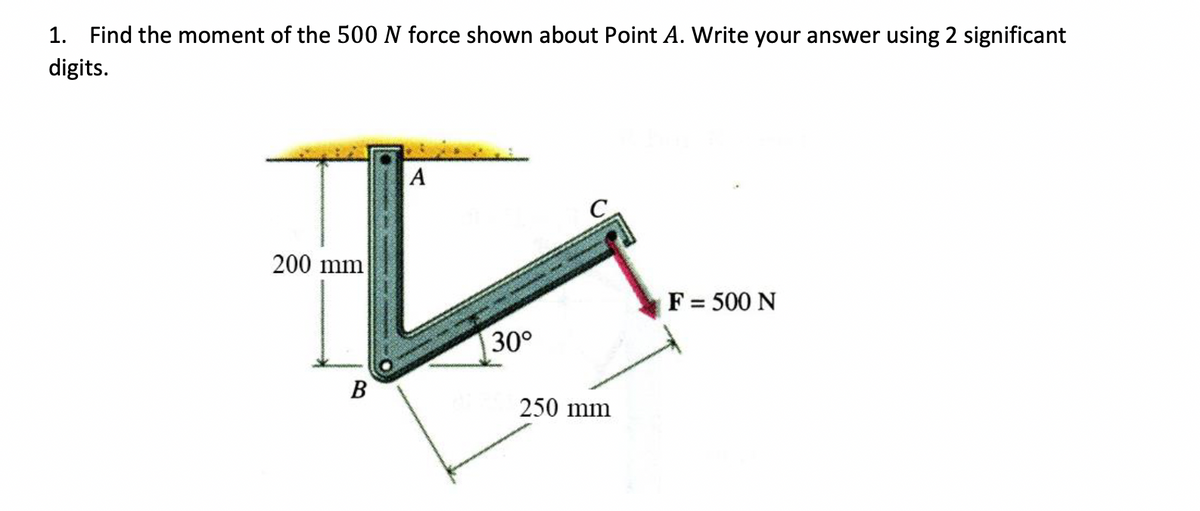 1. Find the moment of the 500 N force shown about Point A. Write your answer using 2 significant
digits.
200 mm
A
☑
B
30°
250 mm
F= 500 N