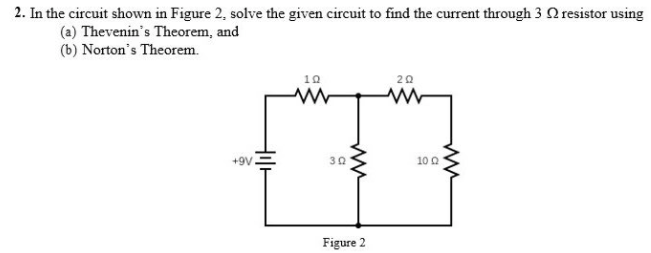 2. In the circuit shown in Figure 2, solve the given circuit to find the current through 3 Q resistor using
(a) Thevenin's Theorem, and
(b) Norton's Theorem.
10
20
+9V
30
10 0
Figure 2
