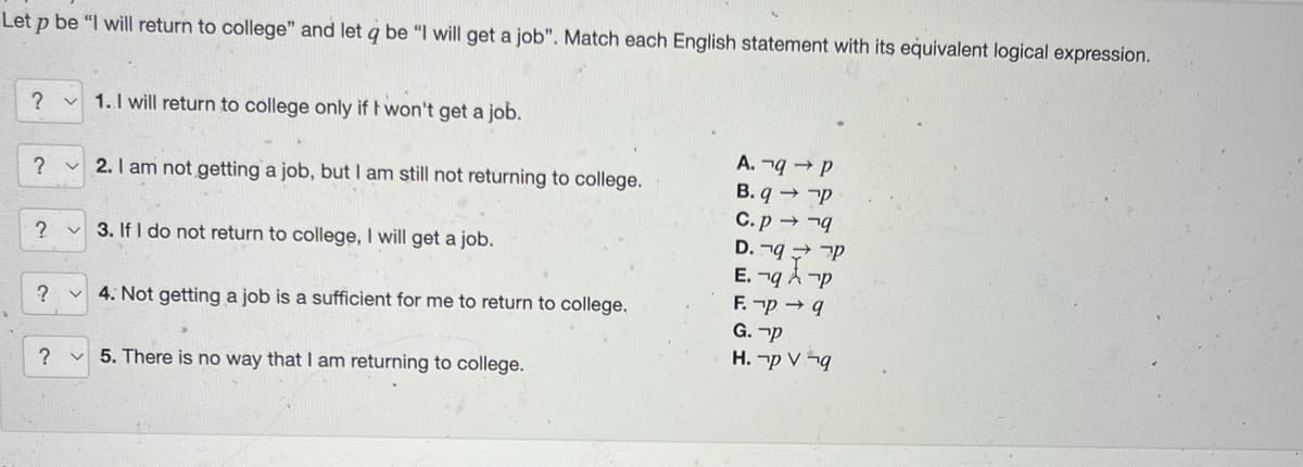 Let p be "I will return to college" and let q be "I will get a job". Match each English statement with its equivalent logical expression.
?
?
? v
1. I will return to college only if I won't get a job.
2. I am not getting a job, but I am still not returning to college.
?
3. If I do not return to college, I will get a job.
? v 4. Not getting a job is a sufficient for me to return to college.
5. There is no way that I am returning to college.
A. q→ P
B. q→ P
C.pq
D. q P
E.¬q Ap
F. -p → q
G. P
H. p V q