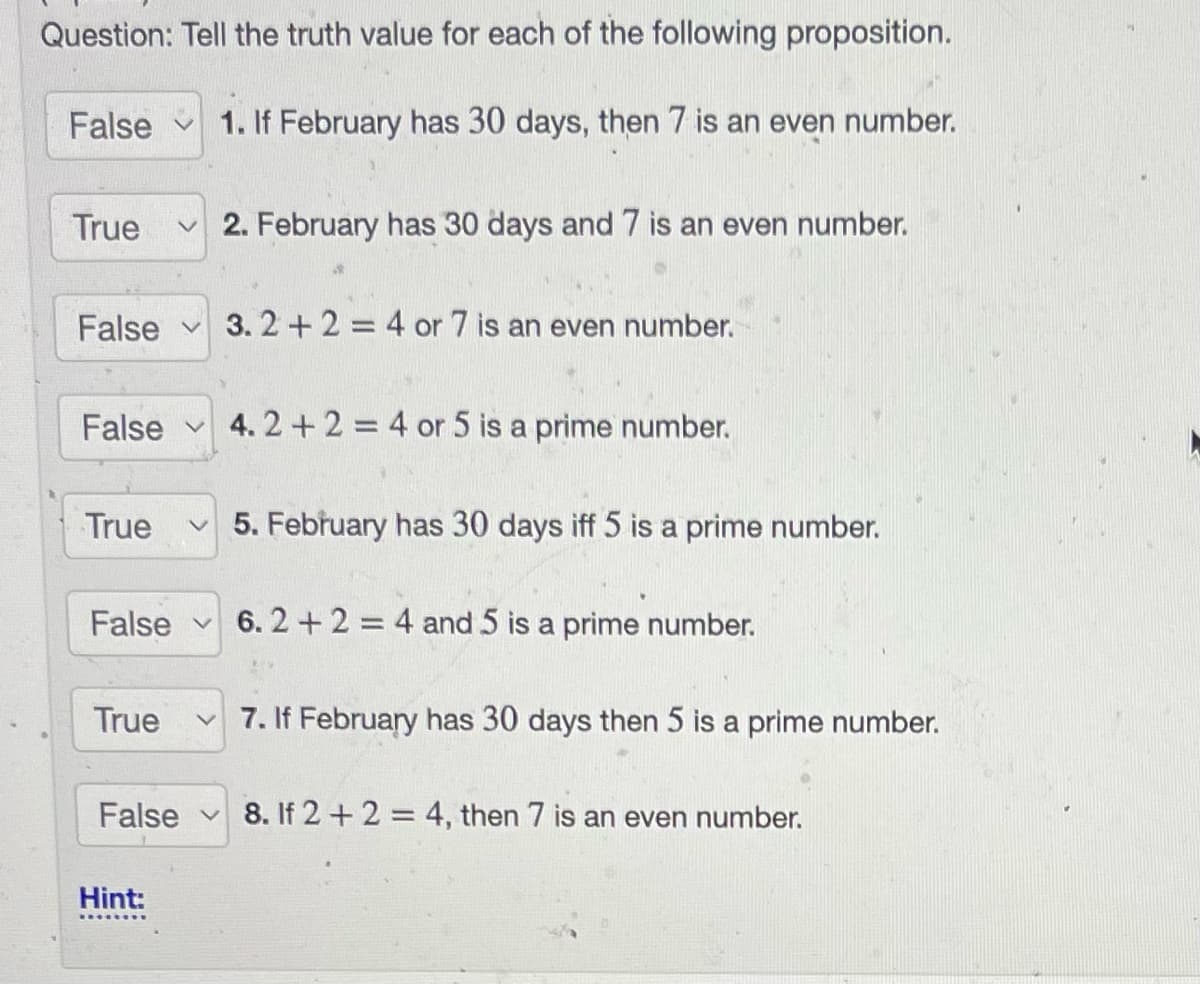 Question: Tell the truth value for each of the following proposition.
False 1. If February has 30 days, then 7 is an even number.
True ✓2. February has 30 days and 7 is an even number.
False 3.2+2 = 4 or 7 is an even number.
False
True v
True
V
False
False 6.2 + 2 = 4 and 5 is a prime number.
Hint:
4.2+2=4 or 5 is a prime number.
5. February has 30 days iff 5 is a prime number.
7. If February has 30 days then 5 is a prime number.
8. If 2+2 = 4, then 7 is an even number.