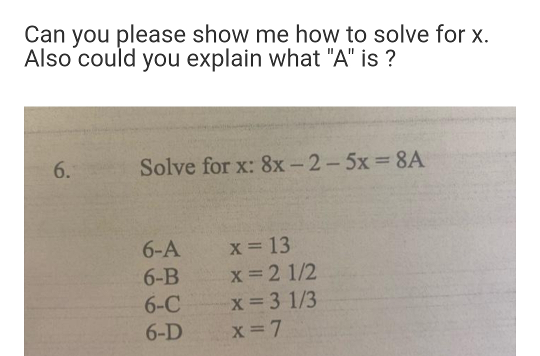 Can you please show me how to solve for x.
Also could you explain what "A" is ?
6.
Solve for x: 8x- 2-5x 8A
6-A
x 13
x 2 1/2
x 3 1/3
6-B
6-C
6-D
X 7
