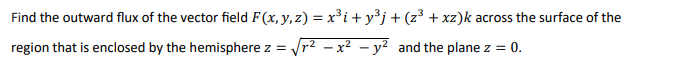 Find the outward flux of the vector field F(x, y, z) = x³i+y³j+(z³ + xz)k across the surface of the
region that is enclosed by the hemisphere z = r2 – x² – y² and the plane z = 0.
