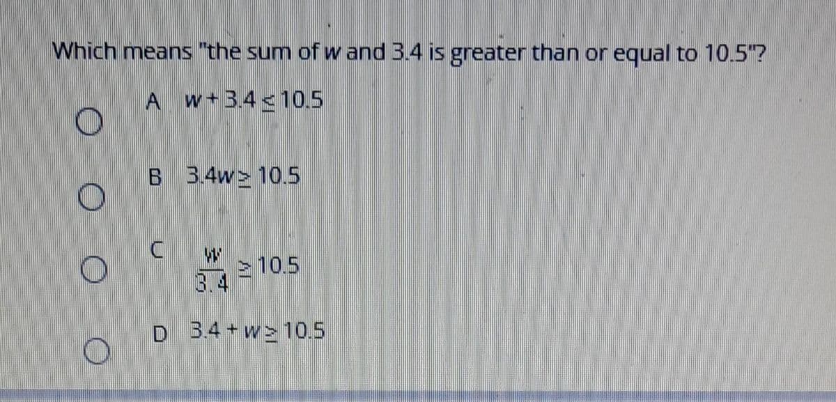 Which means "the sum of w and 3.4 is greater than or equal to 10.5"?
A w+34 < 10.5
B 3.4w> 10.5
10.5
3.4
D 34 + w>10.5
