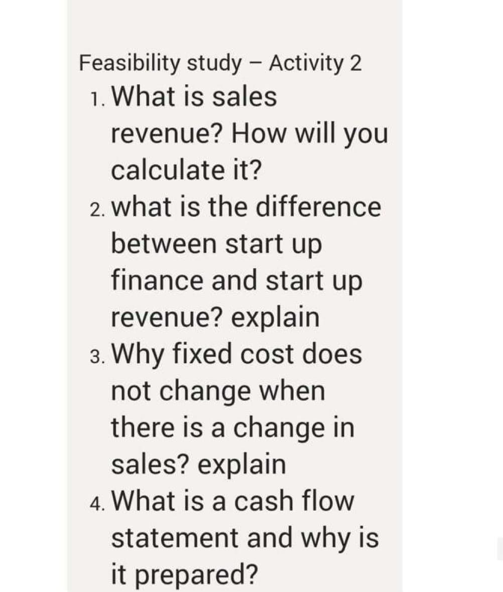 Feasibility study - Activity 2
1. What is sales
revenue? How will you
|
calculate it?
2. what is the difference
between start up
finance and start up
revenue? explain
3. Why fixed cost does
not change when
there is a change in
sales? explain
4. What is a cash flow
statement and why is
it prepared?
