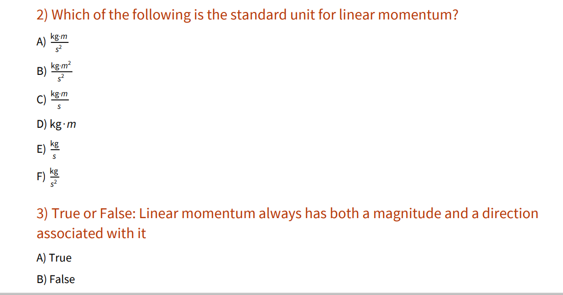 2) Which of the following is the standard unit for linear momentum?
kg-m
A)
B)
kg-m2
kg-m
C)
D) kg m
kg
E)
F)
3) True or False: Linear momentum always has both a magnitude and a direction
associated with it
A) True
B) False
