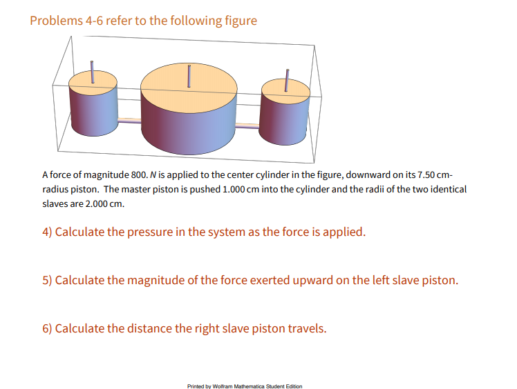 Problems 4-6 refer to the following figure
A force of magnitude 800. N is applied to the center cylinder in the figure, downward on its 7.50 cm-
radius piston. The master piston is pushed 1.000 cm into the cylinder and the radii of the two identical
slaves are 2.000 cm.
4) Calculate the pressure in the system as the force is applied.
5) Calculate the magnitude of the force exerted upward on the left slave piston.
6) Calculate the distance the right slave piston travels.
Printed by Woltram Mathematica Student Edition
