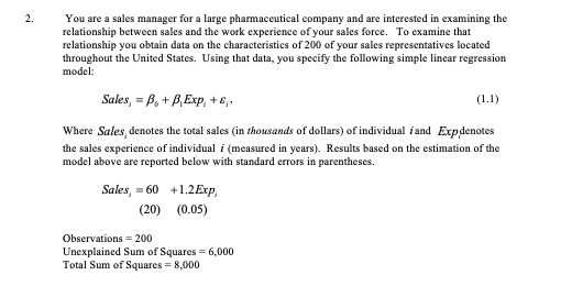 You are a sales manager for a large pharmaceutical company and are interested in examining the
relationship between sales and the work experience of your sales force. To examine that
relationship you obtain data on the characteristics of 200 of your sales representatives located
throughout the United States. Using that data, you specify the following simple linear regression
model:
Sales, = B, + B,Exp, +6,.
(1.1)
Where Sales, denotes the total sales (in thousands of dollars) of individual iand Expdenotes
the sales experience of individual i (measured in years). Results based on the estimation of the
model above are reported below with standard errors in parentheses.
Sales, = 60 +1.2E×P,
(20) (0.05)
Observations = 200
Unexplained Sum of Squares = 6,000
Total Sum of Squares = 8,000
2.
