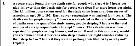 A recent study found that the death rate for people who sleep 6 to 7 hours per
night is lower than the death rate for people who sleep 8 or more hours per night.
The 1.1 million observations used for the study come from a random survey of
Americans aged 30 to 102. Each survey respondent was tracked for 4 years. The
death rate for people sleeping 7 hours was calculated as the ratio of the number
of deaths over the span of the study among people sleeping 7 hours to the total
number of survey respondents who slept 7 hours. The calculation was then
repeated for people sleeping 6 hours, and so on. Based on this summary, would
you recommend that Americans who sleep 9 hours per night consider reducing
their sleep to 6 or 7 hours if they want to prolong their life? Why or why not?
Explain.
3.
