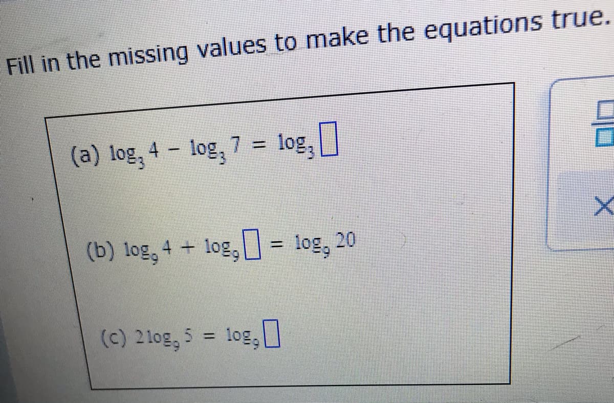 Fill in the missing values to make the equations true.
(a) log, 4- log, 7 = log,
(b) log, 4 + log,
%3D
(c) 21og, 5 = log,
