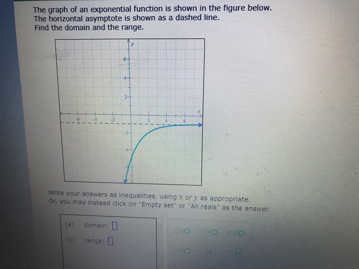 The graph of an exponential function is shown in the figure below.
The horizontal asymptote is shown as a dashed line.
Find the domain and the range.
Write your answers as inequalities, using x or y as appropriate.
Or, you may instead click on "Empty set" or "All reals" as the answer.
(a)
domain:
(b)
range:
