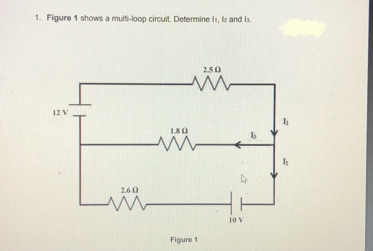 1. Figure 1 shows a multi-loop circuit. Determine I1, l2 and I3.
2.5 O
12 V
1.8 Q
2.6 Q
10 V
Figure 1
