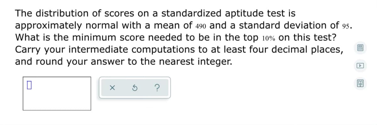 The distribution of scores on a standardized aptitude test is
approximately normal with a mean of 490 and a standard deviation of 95.
What is the minimum score needed to be in the top 10% on this test?
Carry your intermediate computations to at least four decimal places,
and round your answer to the nearest integer.
?
