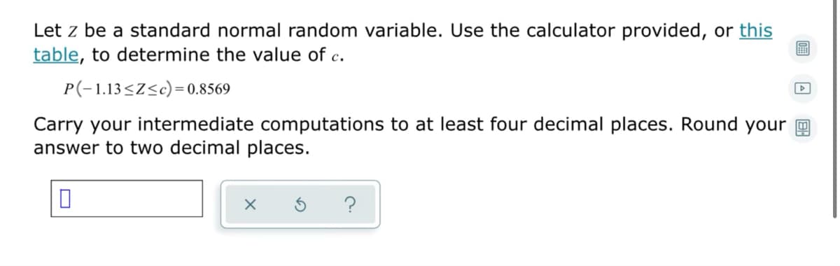 Let z be a standard normal random variable. Use the calculator provided, or this
table, to determine the value of c.
P(-1.13<Z<c)= 0.8569
Carry your intermediate computations to at least four decimal places. Round your m
answer to two decimal places.
