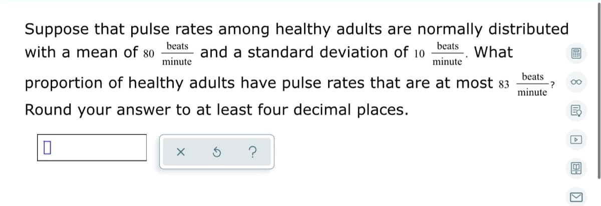 Suppose that pulse rates among healthy adults are normally distributed
beats
beats
with a mean of 80
and a standard deviation of 10
What
minute
minute
proportion of healthy adults have pulse rates that are at most 83
beats
:?
minute
00
Round your answer to at least four decimal places.
