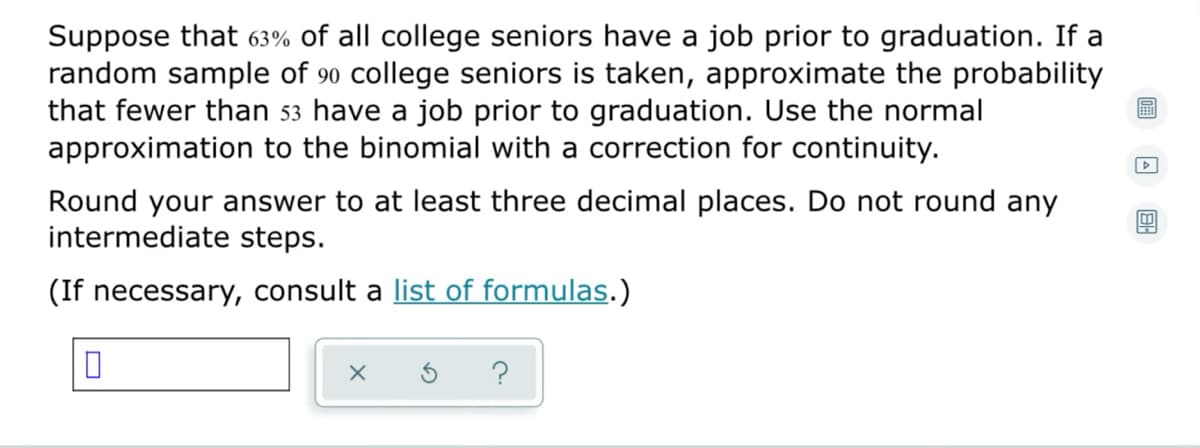 Suppose that 63% of all college seniors have a job prior to graduation. If a
random sample of 90 college seniors is taken, approximate the probability
that fewer than 53 have a job prior to graduation. Use the normal
approximation to the binomial with a correction for continuity.
Round your answer to at least three decimal places. Do not round any
intermediate steps.
(If necessary, consult a list of formulas.)
